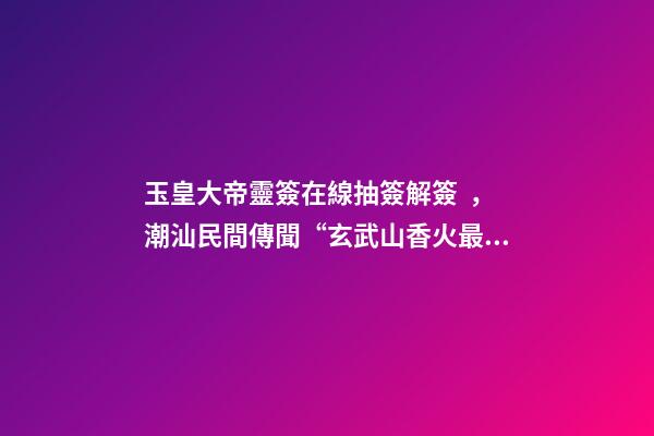 玉皇大帝靈簽在線抽簽解簽，潮汕民間傳聞“玄武山香火最靈”